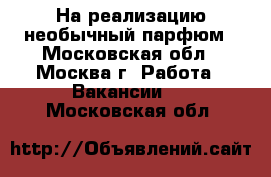 На реализацию необычный парфюм - Московская обл., Москва г. Работа » Вакансии   . Московская обл.